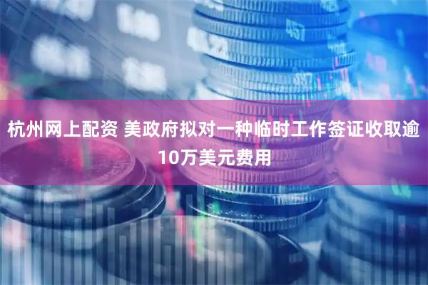 杭州网上配资 美政府拟对一种临时工作签证收取逾10万美元费用